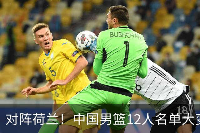 对阵荷兰！中国男篮12人名单大变化，五人被替换，胡金秋也不打